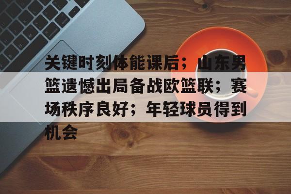 开云下载-关于关键时刻体能课后；山东男篮遗憾出局备战欧篮联；赛场秩序良好；年轻球员得到机会的信息