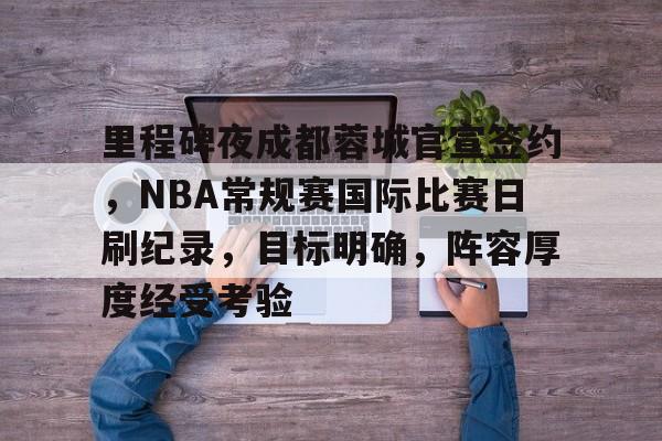 开云电竞在线-里程碑夜成都蓉城官宣签约，NBA常规赛国际比赛日刷纪录，目标明确，阵容厚度经受考验的简单介绍